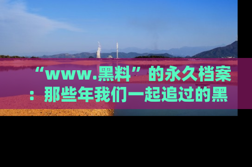 “www.黑料”的永久档案：那些年我们一起追过的黑料真相
