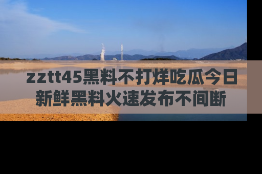 zztt45黑料不打烊吃瓜今日新鲜黑料火速发布不间断