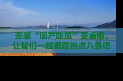 安装“国产吃瓜”安卓版，让我们一起追踪热点八卦吧～