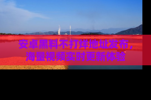 安卓黑料不打烊地址发布，海量视频实时更新体验