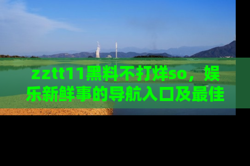 zztt11黑料不打烊so，娱乐新鲜事的导航入口及最佳浏览线路推荐