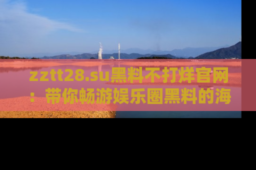 zztt28.su黑料不打烊官网：带你畅游娱乐圈黑料的海洋，掌握每一条最新消息
