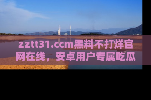 zztt31.ccm黑料不打烊官网在线，安卓用户专属吃瓜神器大揭秘