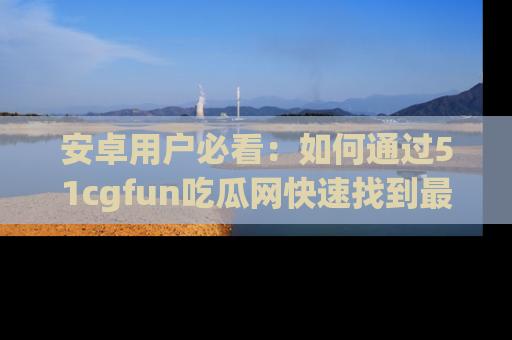 安卓用户必看：如何通过51cgfun吃瓜网快速找到最新链接？
