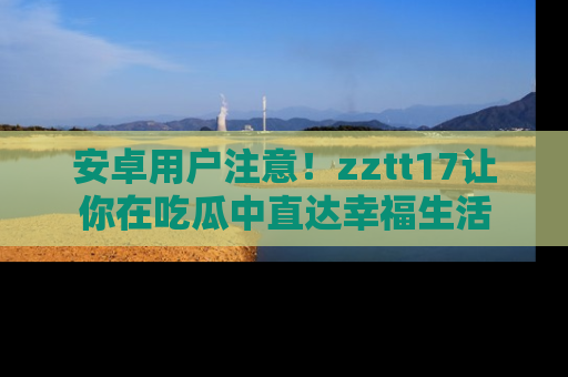 安卓用户注意！zztt17让你在吃瓜中直达幸福生活