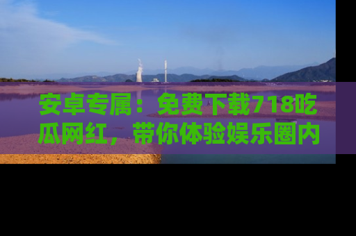 安卓专属：免费下载718吃瓜网红，带你体验娱乐圈内幕