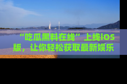 “吃瓜黑料在线”上线iOS版，让你轻松获取最新娱乐新闻