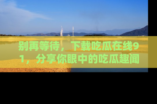 别再等待，下载吃瓜在线91，分享你眼中的吃瓜趣闻吧！