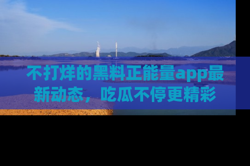 不打烊的黑料正能量app最新动态，吃瓜不停更精彩