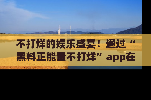 不打烊的娱乐盛宴！通过“黑料正能量不打烊”app在线观看最新内容，链接在此，不容错过！