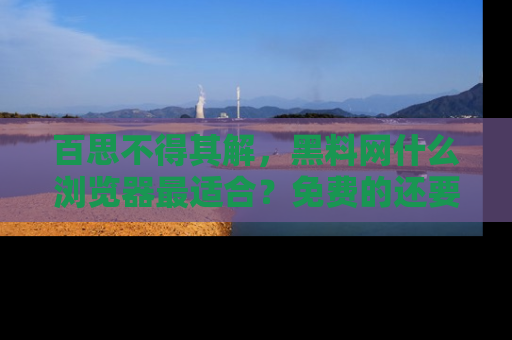 百思不得其解，黑料网什么浏览器最适合？免费的还要能吃瓜太难了！