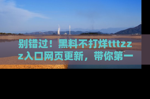 别错过！黑料不打烊tttzzz入口网页更新，带你第一时间了解最新动态！