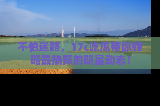 不怕迷路，17c吃瓜带你领略最热辣的明星动态！