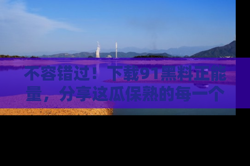 不容错过！下载91黑料正能量，分享这瓜保熟的每一个瞬间！