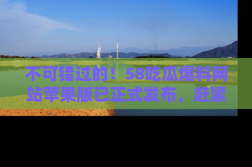 不可错过的！58吃瓜爆料网站苹果版已正式发布，赶紧体验！