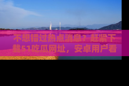 不想错过热点消息？赶紧下载51吃瓜网址，安卓用户看这边！