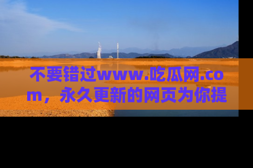 不要错过www.吃瓜网.com，永久更新的网页为你提供吃瓜盛宴！
