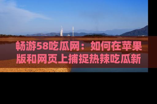 畅游58吃瓜网：如何在苹果版和网页上捕捉热辣吃瓜新闻？