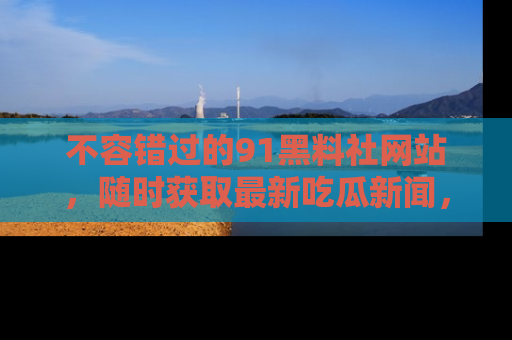 不容错过的91黑料社网站，随时获取最新吃瓜新闻，留意91黑料社的动态更新！