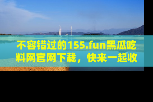 不容错过的155.fun黑瓜吃料网官网下载，快来一起收藏吃瓜新动态吧！