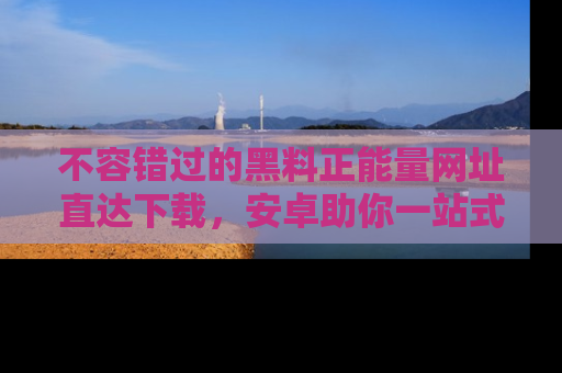 不容错过的黑料正能量网址直达下载，安卓助你一站式吃瓜体验！