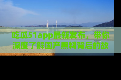 吃瓜51app最新发布，带你深度了解国产黑料背后的故事！