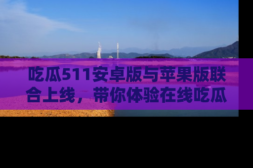 吃瓜511安卓版与苹果版联合上线，带你体验在线吃瓜新天地