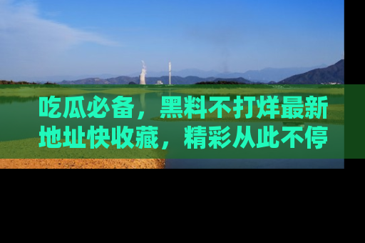 吃瓜必备，黑料不打烊最新地址快收藏，精彩从此不停！