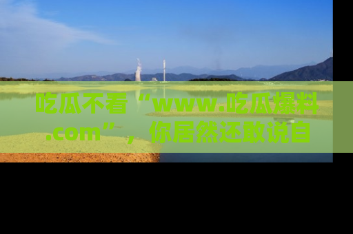 吃瓜不看“www.吃瓜爆料.com”，你居然还敢说自己是吃瓜群众？