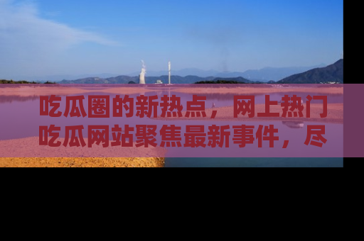 吃瓜圈的新热点，网上热门吃瓜网站聚焦最新事件，尽在吃瓜网站！