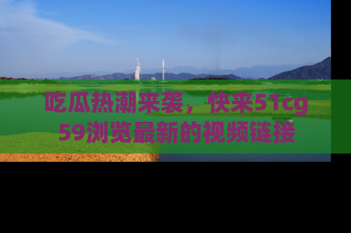 吃瓜热潮来袭，快来51cg59浏览最新的视频链接