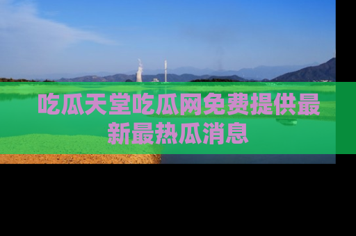 吃瓜天堂吃瓜网免费提供最新最热瓜消息