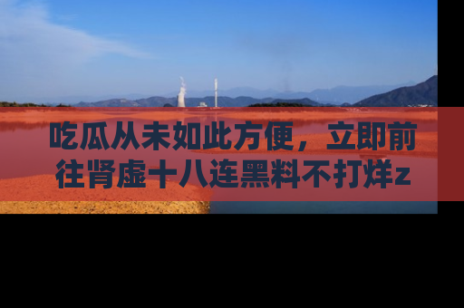 吃瓜从未如此方便，立即前往肾虚十八连黑料不打烊zzzttt，发现更多精彩，地址在这里！
