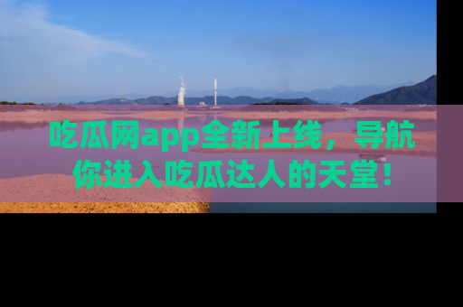 吃瓜网app全新上线，导航你进入吃瓜达人的天堂！
