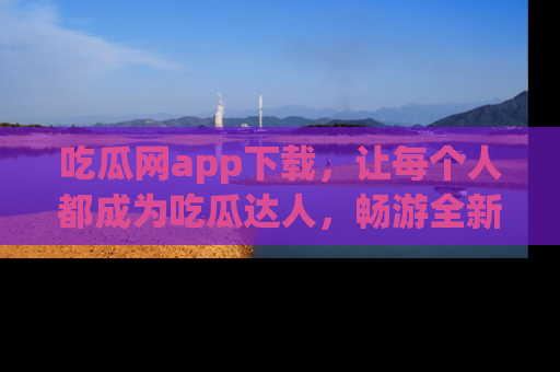 吃瓜网app下载，让每个人都成为吃瓜达人，畅游全新网页！
