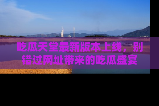 吃瓜天堂最新版本上线，别错过网址带来的吃瓜盛宴