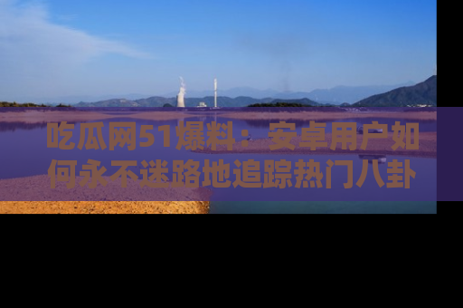 吃瓜网51爆料：安卓用户如何永不迷路地追踪热门八卦信息