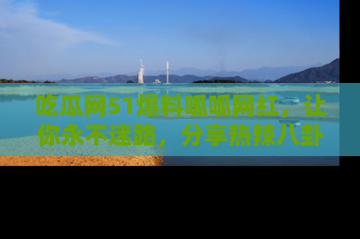 吃瓜网51爆料呱呱网红，让你永不迷路，分享热辣八卦速递！