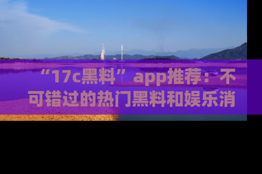 “17c黑料”app推荐:不可错过的热门黑料和娱乐消息