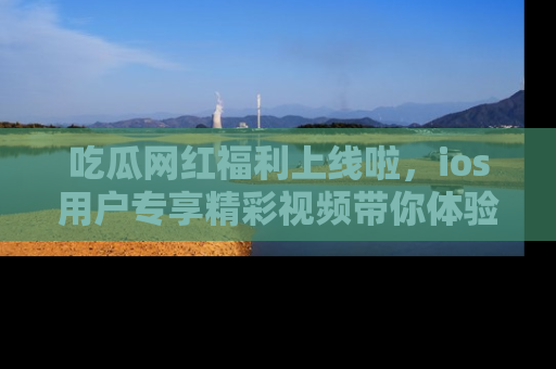 吃瓜网红福利上线啦,ios用户专享精彩视频带你体验乐趣!