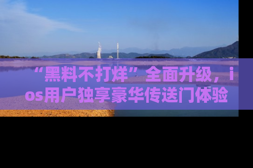 “黑料不打烊”全面升级，ios用户独享豪华传送门体验！