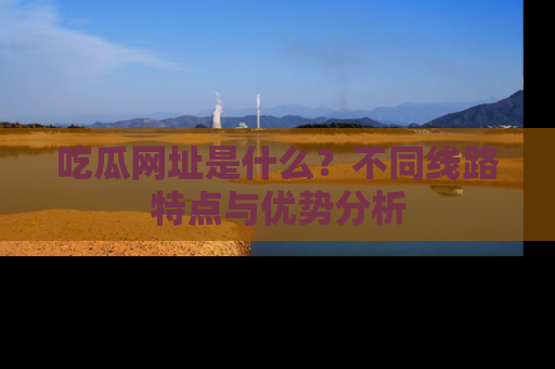 吃瓜网址是什么?不同线路特点与优势分析