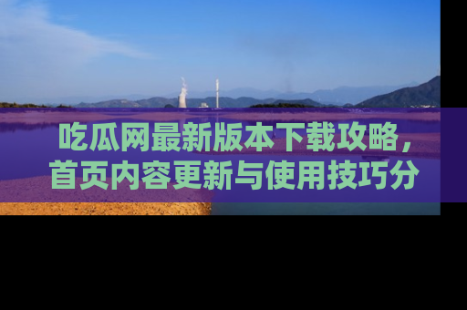 吃瓜网最新版本下载攻略,首页内容更新与使用技巧分享