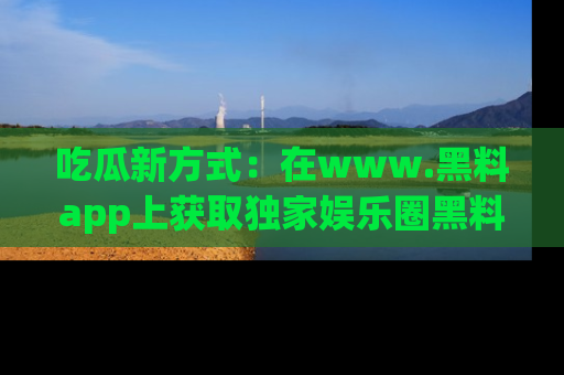 吃瓜新方式:在www.黑料app上获取独家娱乐圈黑料信息