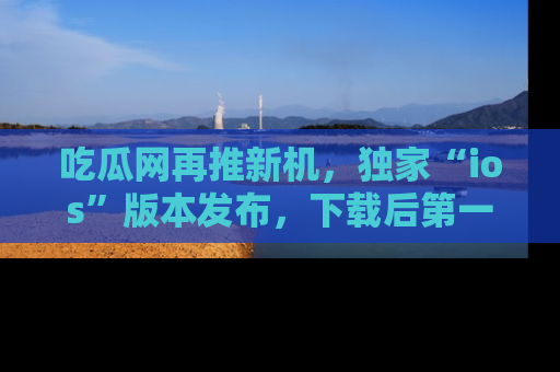吃瓜网再推新机,独家“ios”版本发布,下载后第一时间获取热点吃瓜信息!