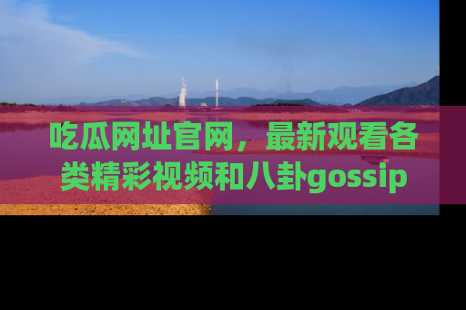吃瓜网址官网,最新观看各类精彩视频和八卦gossip