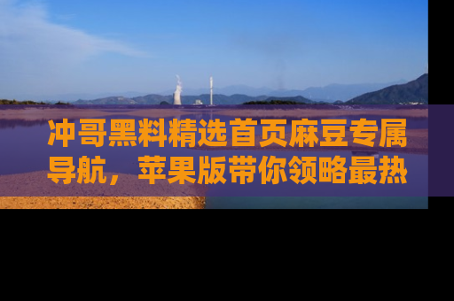 冲哥黑料精选首页麻豆专属导航,苹果版带你领略最热的黑料故事