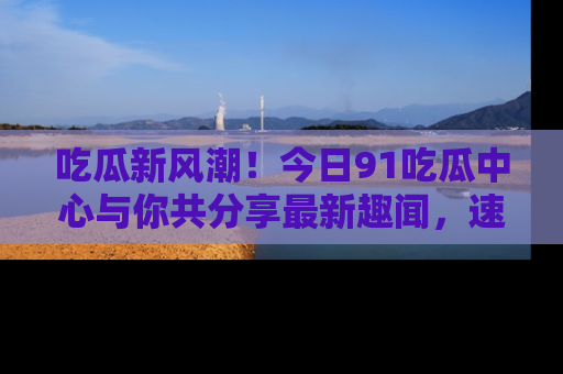 吃瓜新风潮!今日91吃瓜中心与你共分享最新趣闻,速来点击入口看看吧!