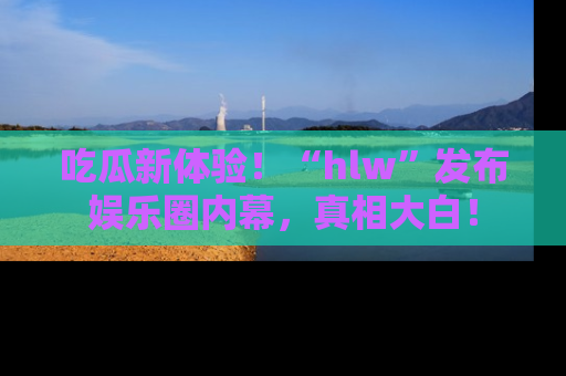 吃瓜新体验!“hlw”发布娱乐圈内幕,真相大白!