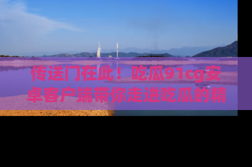 传送门在此!吃瓜91cg安卓客户端带你走进吃瓜的精彩世界